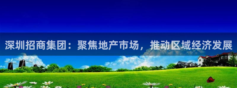 风暴娱乐上5指尖：深圳招商集团：聚焦地产市场，推动区域经济发