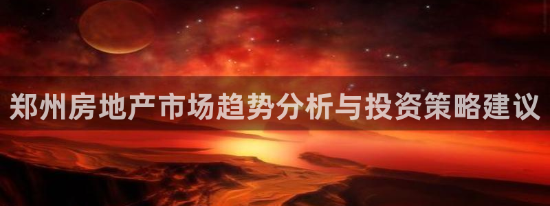 风暴娱乐平台官网登陆：郑州房地产市场趋势分析与投资策略建议