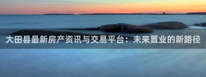 风暴娱乐号：大田县最新房产资讯与交易平台：未来置业的新路径