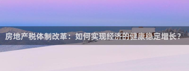 风暴娱乐344272：房地产税体制改革：如何实现经济的健康稳